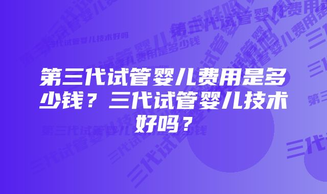 第三代试管婴儿费用是多少钱？三代试管婴儿技术好吗？