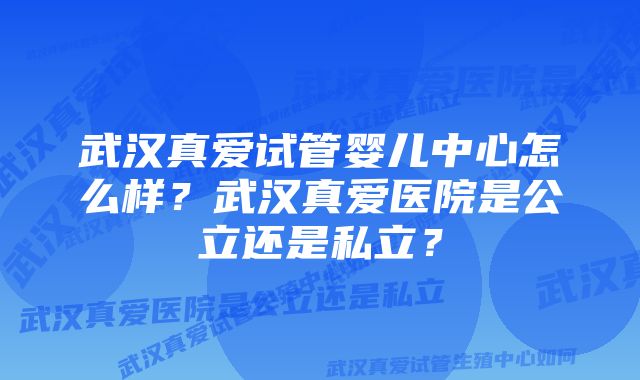 武汉真爱试管婴儿中心怎么样？武汉真爱医院是公立还是私立？