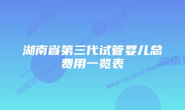 湖南省第三代试管婴儿总费用一览表