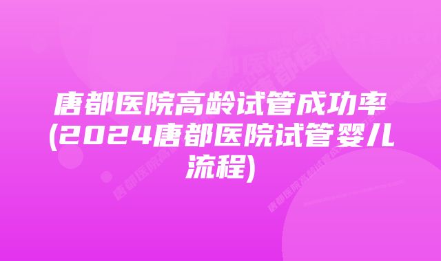 唐都医院高龄试管成功率(2024唐都医院试管婴儿流程)