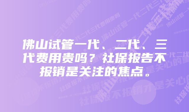 佛山试管一代、二代、三代费用贵吗？社保报告不报销是关注的焦点。