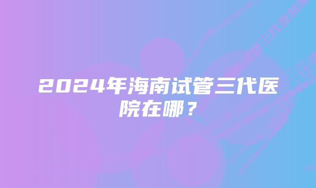 2024年海南试管三代医院在哪？