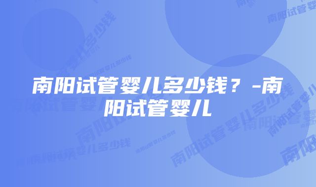 南阳试管婴儿多少钱？-南阳试管婴儿