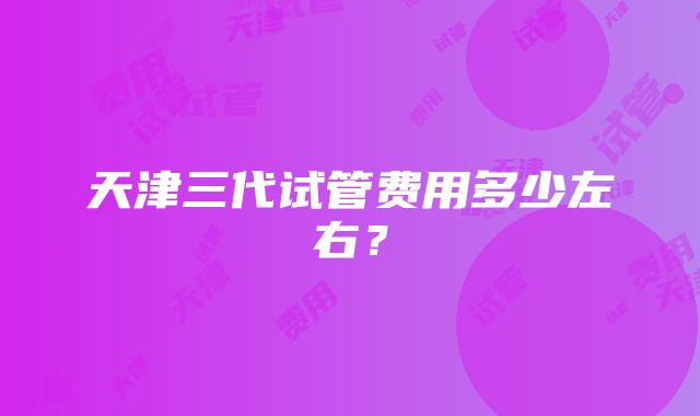 天津三代试管费用多少左右？