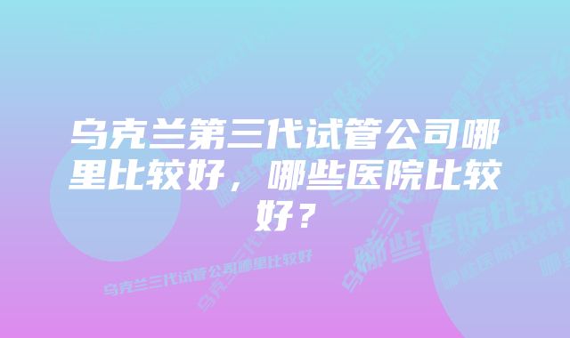 乌克兰第三代试管公司哪里比较好，哪些医院比较好？