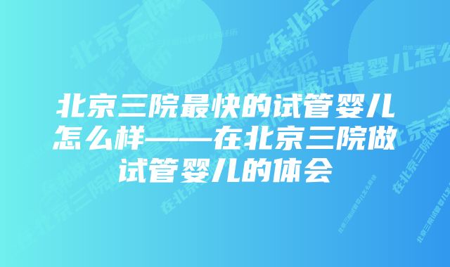 北京三院最快的试管婴儿怎么样——在北京三院做试管婴儿的体会