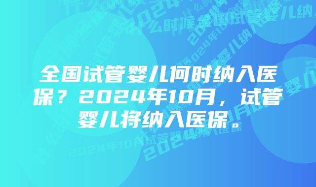 全国试管婴儿何时纳入医保？2024年10月，试管婴儿将纳入医保。