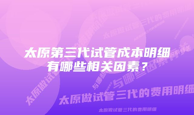 太原第三代试管成本明细有哪些相关因素？