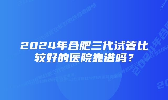 2024年合肥三代试管比较好的医院靠谱吗？