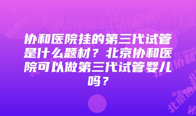 协和医院挂的第三代试管是什么题材？北京协和医院可以做第三代试管婴儿吗？