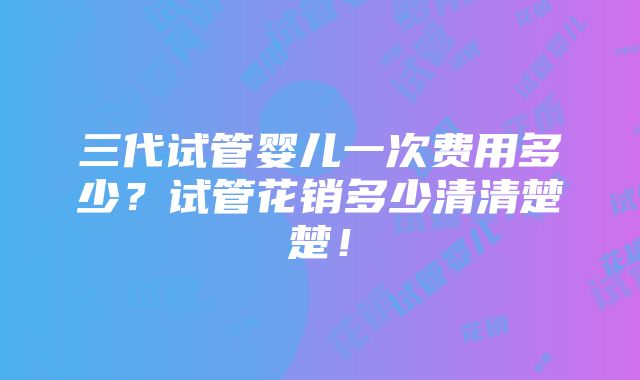 三代试管婴儿一次费用多少？试管花销多少清清楚楚！