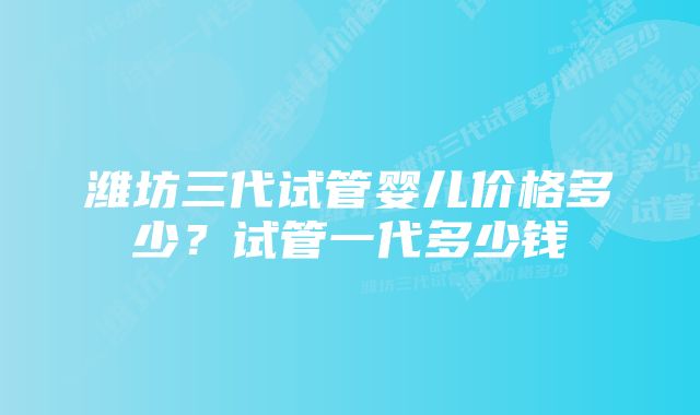 潍坊三代试管婴儿价格多少？试管一代多少钱