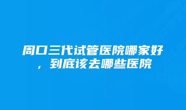 周口三代试管医院哪家好，到底该去哪些医院