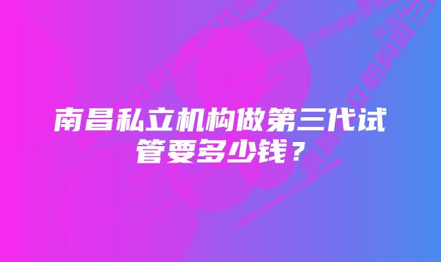 南昌私立机构做第三代试管要多少钱？