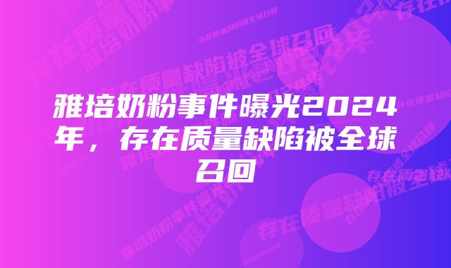 雅培奶粉事件曝光2024年，存在质量缺陷被全球召回