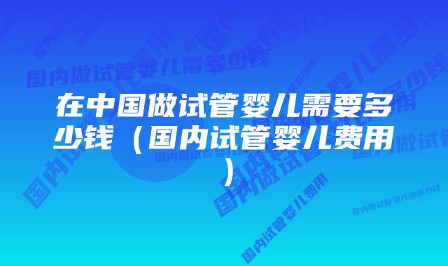 在中国做试管婴儿需要多少钱（国内试管婴儿费用）