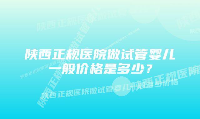 陕西正规医院做试管婴儿一般价格是多少？