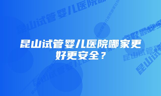 昆山试管婴儿医院哪家更好更安全？