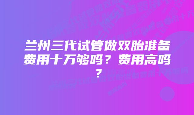 兰州三代试管做双胎准备费用十万够吗？费用高吗？