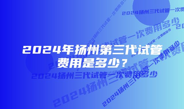 2024年扬州第三代试管费用是多少？