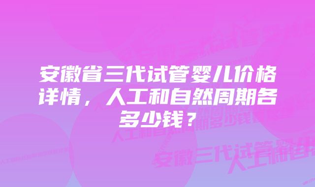 安徽省三代试管婴儿价格详情，人工和自然周期各多少钱？