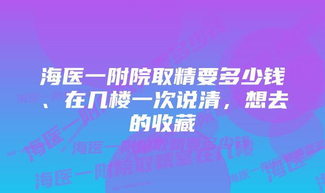 海医一附院取精要多少钱、在几楼一次说清，想去的收藏