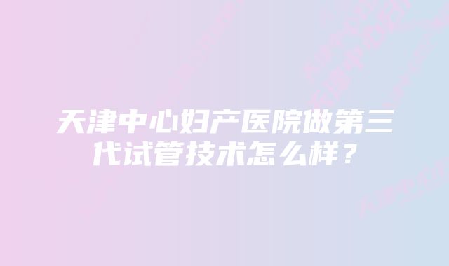 天津中心妇产医院做第三代试管技术怎么样？