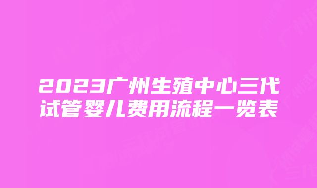 2023广州生殖中心三代试管婴儿费用流程一览表