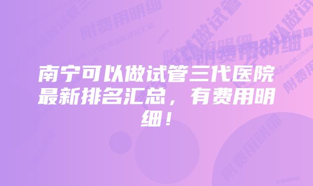 南宁可以做试管三代医院最新排名汇总，有费用明细！