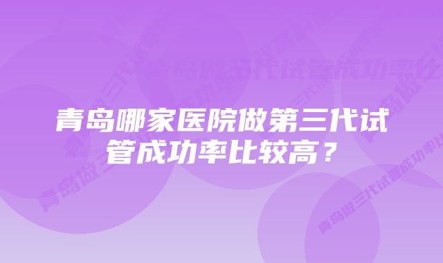 青岛哪家医院做第三代试管成功率比较高？