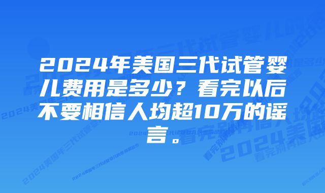 2024年美国三代试管婴儿费用是多少？看完以后不要相信人均超10万的谣言。