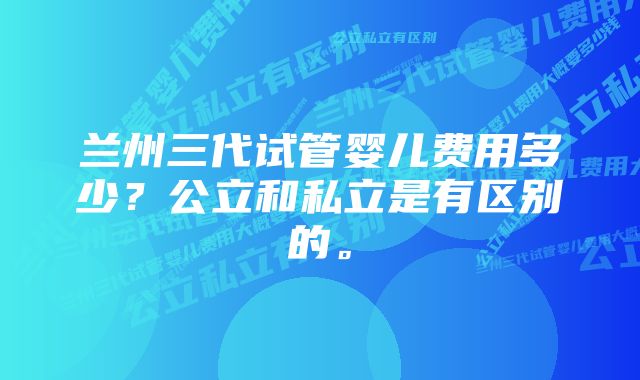 兰州三代试管婴儿费用多少？公立和私立是有区别的。