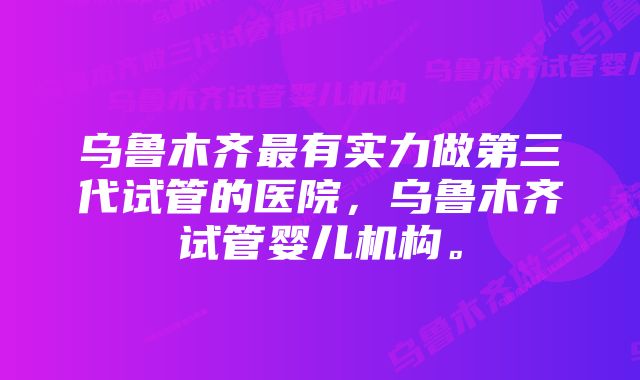 乌鲁木齐最有实力做第三代试管的医院，乌鲁木齐试管婴儿机构。