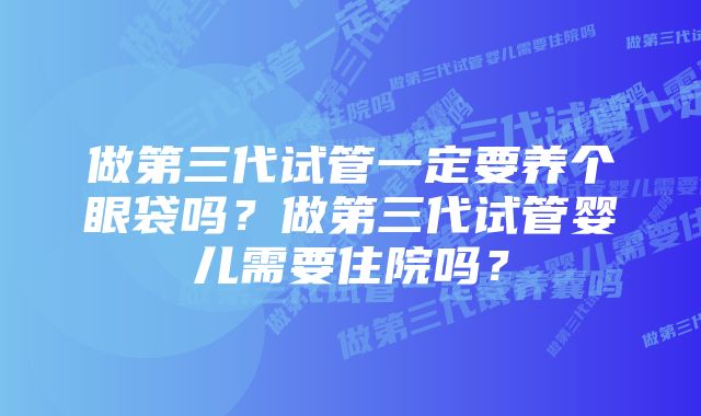 做第三代试管一定要养个眼袋吗？做第三代试管婴儿需要住院吗？