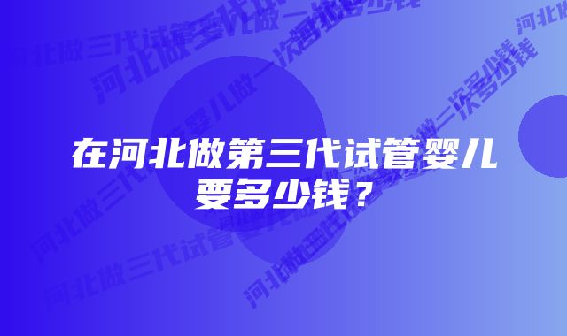 在河北做第三代试管婴儿要多少钱？