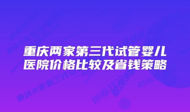 重庆两家第三代试管婴儿医院价格比较及省钱策略