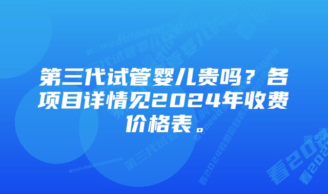 第三代试管婴儿贵吗？各项目详情见2024年收费价格表。