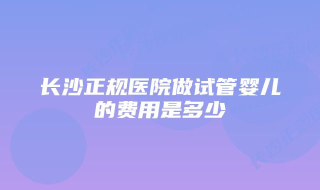 长沙正规医院做试管婴儿的费用是多少