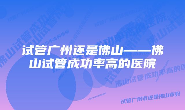 试管广州还是佛山——佛山试管成功率高的医院