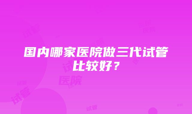 国内哪家医院做三代试管比较好？