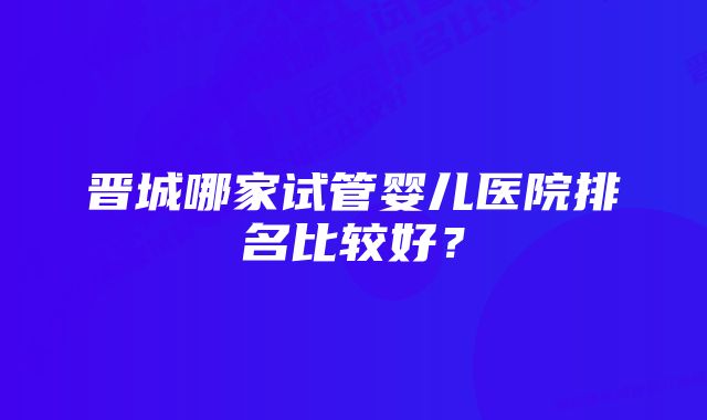 晋城哪家试管婴儿医院排名比较好？