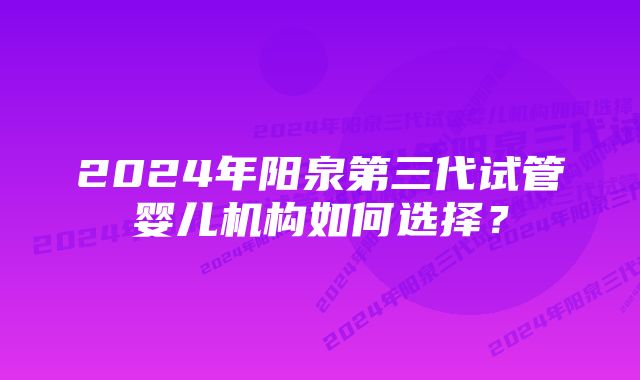 2024年阳泉第三代试管婴儿机构如何选择？