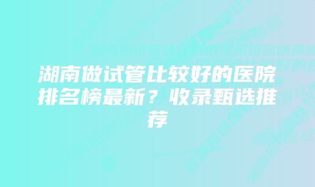 湖南做试管比较好的医院排名榜最新？收录甄选推荐