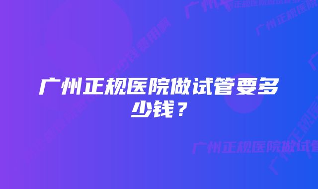 广州正规医院做试管要多少钱？