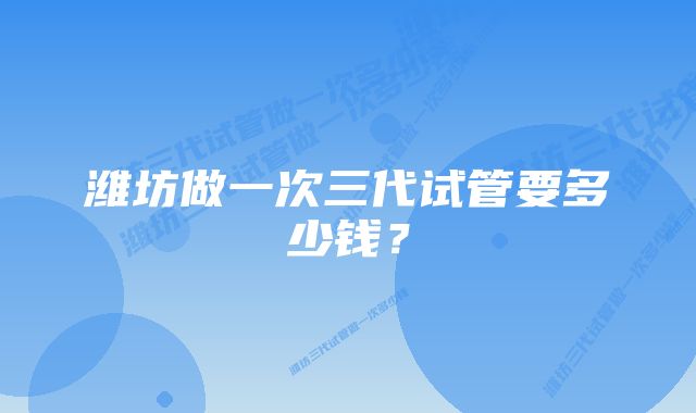 潍坊做一次三代试管要多少钱？