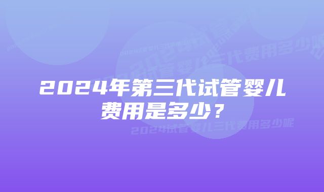 2024年第三代试管婴儿费用是多少？