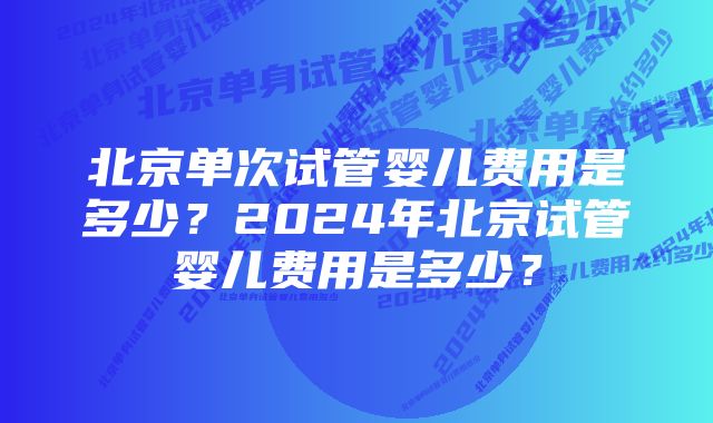 北京单次试管婴儿费用是多少？2024年北京试管婴儿费用是多少？