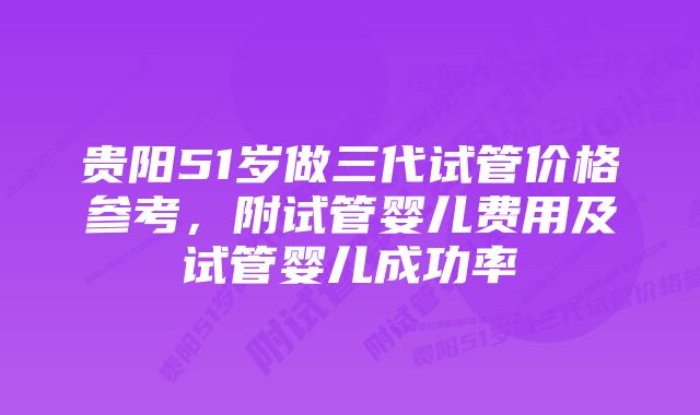 贵阳51岁做三代试管价格参考，附试管婴儿费用及试管婴儿成功率