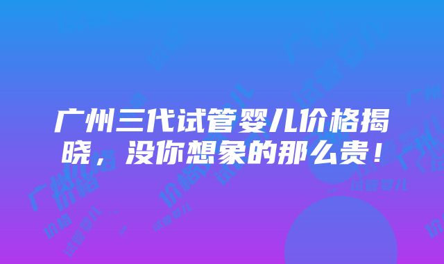 广州三代试管婴儿价格揭晓，没你想象的那么贵！