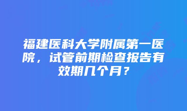 福建医科大学附属第一医院，试管前期检查报告有效期几个月？